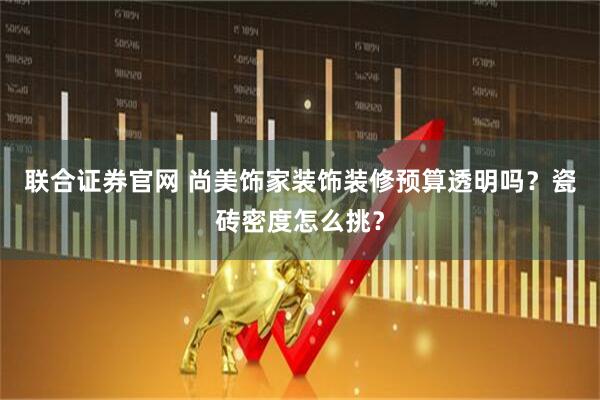 联合证券官网 尚美饰家装饰装修预算透明吗？瓷砖密度怎么挑？